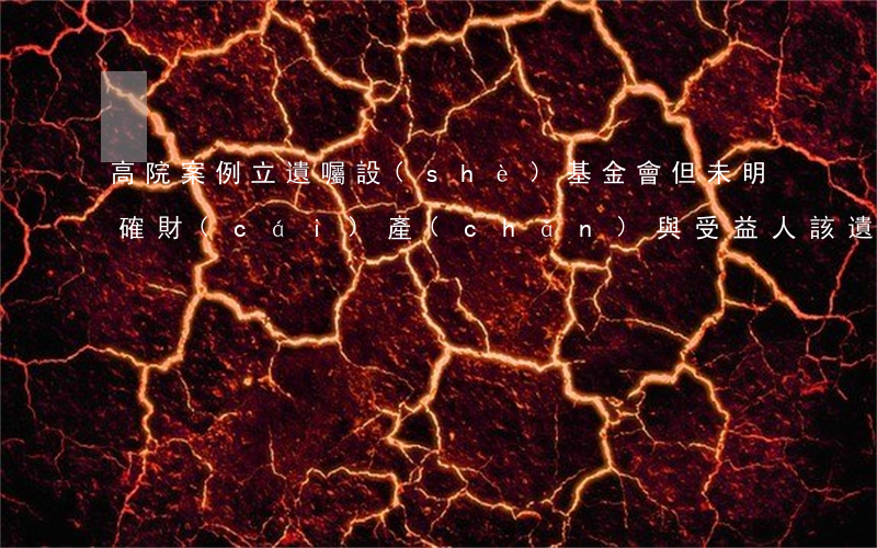 高院案例：立遺囑設(shè)基金會但未明確財(cái)產(chǎn)與受益人，該遺囑有效嗎？